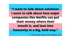 “I want to talk about solutions. I want to talk about how major companies like Netflix can put their money where their mouth is, and lean into humanity in a big, bold way.” — Chloe Jade Skye