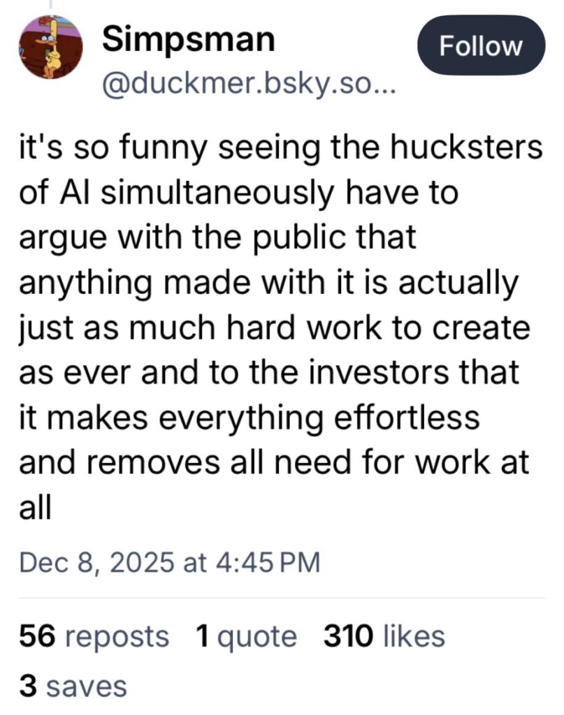 Bluesky screenshot with user commentary that reads "it's so funny seeing the hucksters of Al simultaneously have to argue with the public that anything made with it is actually just as much hard work to create as ever and to the investors that it makes everything effortless and removes all need for work at all"